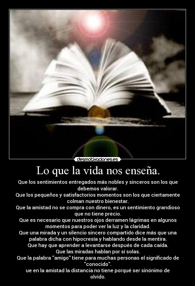 Lo que la vida nos enseña. - Que los sentimientos entregados más nobles y sinceros son los que
debemos valorar.
Que los pequeños y satisfactorios momentos son los que ciertamente
colman nuestro bienestar.
Que la amistad no se compra con dinero, es un sentimiento grandioso
que no tiene precio.
Que es necesario que nuestros ojos derramen lágrimas en algunos
momentos para poder ver la luz y la claridad.
Que una mirada y un silencio sincero compartido dice más que una
palabra dicha con hipocresía y hablando desde la mentira.
Que hay que aprender a levantarse después de cada caída.
Que las miradas hablan por sí solas.
Que la palabra amigo tiene para muchas personas el significado de
conocido.
ue en la amistad la distancia no tiene porqué ser sinónimo de
olvido.