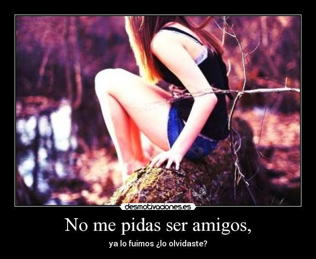 No me pidas ser amigos, -