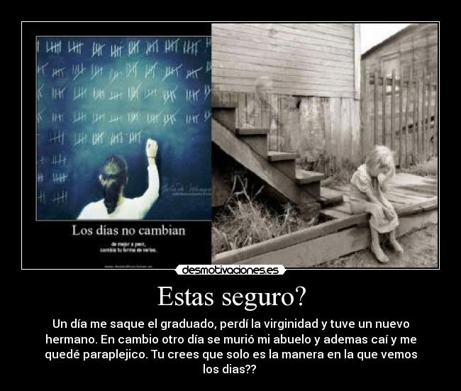 Estas seguro? - Un día me saque el graduado, perdí la virginidad y tuve un nuevo
hermano. En cambio otro día se murió mi abuelo y ademas caí y me
quedé paraplejico. Tu crees que solo es la manera en la que vemos
los dias??