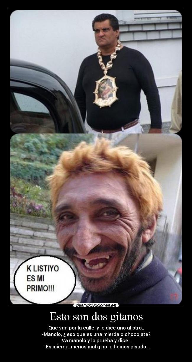 Esto son dos gitanos - Que van por la calle .y le dice uno al otro..
-Manolo, ¿ eso que es una mierda o chocolate?
Va manolo y lo prueba y dice..
- Es mierda, menos mal q no la hemos pisado...