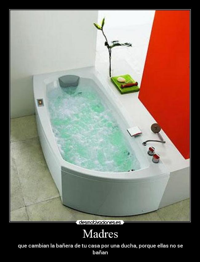 Madres - que cambian la bañera de tu casa por una ducha, porque ellas no se bañan