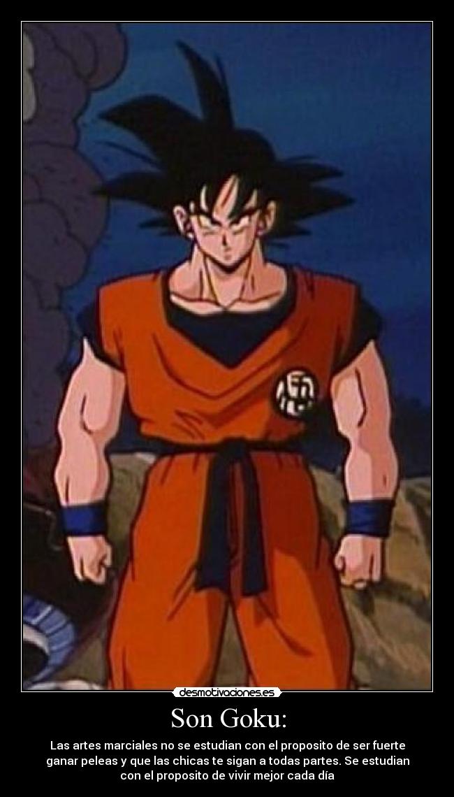 Son Goku: - Las artes marciales no se estudian con el proposito de ser fuerte
ganar peleas y que las chicas te sigan a todas partes. Se estudian
con el proposito de vivir mejor cada día
