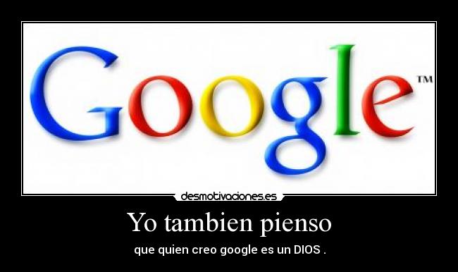 Yo tambien pienso - que quien creo google es un DIOS .