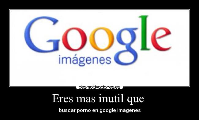 Eres mas inutil que  - buscar porno en google imagenes