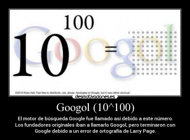 Googol (10^100) - El motor de búsqueda Google fue llamado así debido a este número.
Los fundadores originales iban a llamarlo Googol, pero terminaron con
Google debido a un error de ortografía de Larry Page.