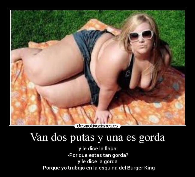 Van dos putas y una es gorda - y le dice la flaca
-Por que estas tan gorda?
y le dice la gorda
-Porque yo trabajo en la esquina del Burger King