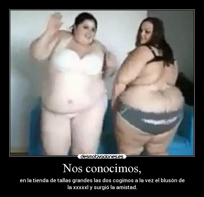 Nos conocimos, - en la tienda de tallas grandes las dos cogimos a la vez el blusón de
la xxxxxl y surgió la amistad.