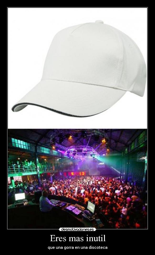 Eres mas inutil - que una gorra en una discoteca