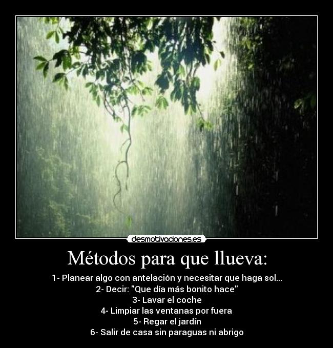 Métodos para que llueva: - 1- Planear algo con antelación y necesitar que haga sol...
2- Decir: Que día más bonito hace
3- Lavar el coche
4- Limpiar las ventanas por fuera
5- Regar el jardín
6- Salir de casa sin paraguas ni abrigo