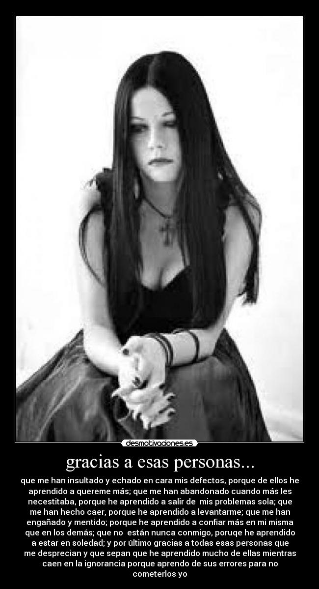 gracias a esas personas... - que me han insultado y echado en cara mis defectos, porque de ellos he
aprendido a quereme más; que me han abandonado cuando más les
necestitaba, porque he aprendido a salir de mis problemas sola; que
me han hecho caer, porque he aprendido a levantarme; que me han
engañado y mentido; porque he aprendido a confiar más en mi misma
que en los demás; que no están nunca conmigo, poruqe he aprendido
a estar en soledad; y por último gracias a todas esas personas que
me desprecian y que sepan que he aprendido mucho de ellas mientras
caen en la ignorancia porque aprendo de sus errores para no
cometerlos yo