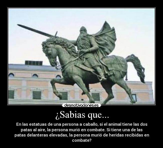 ¿Sabias que... - En las estatuas de una persona a caballo, si el animal tiene las dos
patas al aire, la persona murió en combate. Si tiene una de las
patas delanteras elevadas, la persona murió de heridas recibidas en
combate?