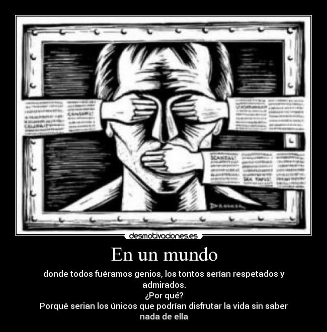 En un mundo - donde todos fuéramos genios, los tontos serían respetados y admirados.
¿Por qué?
Porqué serian los únicos que podrían disfrutar la vida sin saber nada de ella