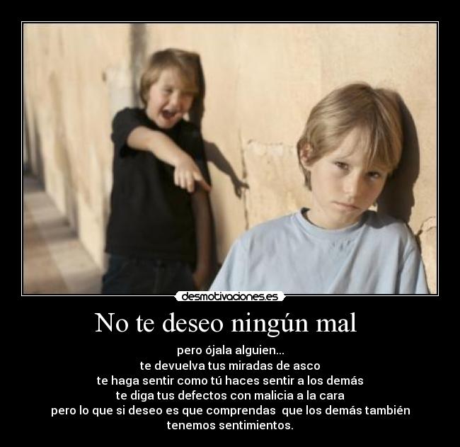 No te deseo ningún mal - pero ójala alguien...
te devuelva tus miradas de asco
te haga sentir como tú haces sentir a los demás
te diga tus defectos con malicia a la cara
pero lo que si deseo es que comprendas que los demás también
tenemos sentimientos.