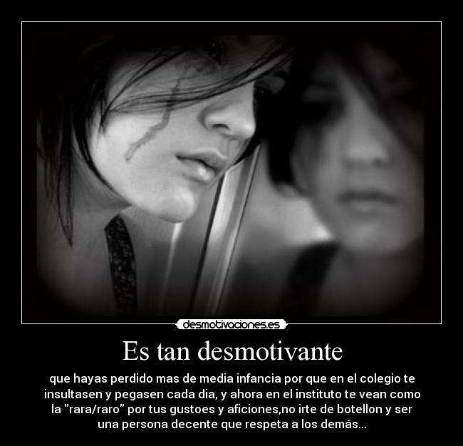 Es tan desmotivante - que hayas perdido mas de media infancia por que en el colegio te
insultasen y pegasen cada dia, y ahora en el instituto te vean como
la rara/raro por tus gustoes y aficiones,no irte de botellon y ser
una persona decente que respeta a los demás...