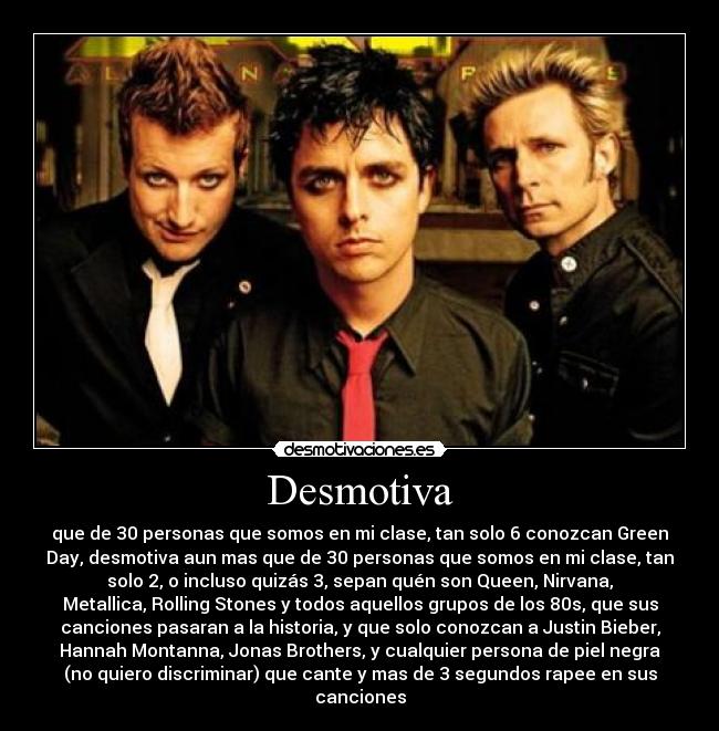 Desmotiva - que de 30 personas que somos en mi clase, tan solo 6 conozcan Green
Day, desmotiva aun mas que de 30 personas que somos en mi clase, tan
solo 2, o incluso quizás 3, sepan quén son Queen, Nirvana,
Metallica, Rolling Stones y todos aquellos grupos de los 80s, que sus
canciones pasaran a la historia, y que solo conozcan a Justin Bieber,
Hannah Montanna, Jonas Brothers, y cualquier persona de piel negra
(no quiero discriminar) que cante y mas de 3 segundos rapee en sus
canciones