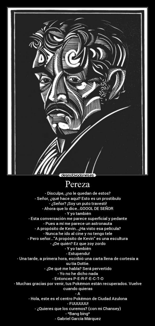 Pereza - - Disculpe, ¿no le quedan de estos?
- Señor, ¿qué hace aquí? Esto es un prostibulo
- ¿Señor? ¡Soy un puto travesti!
- Ahora que lo dice...GOOOL DE SEÑOR
- Y yo también
- Esta conversación me parece superficial y pedante
- Pues a mí me parece un astronauta
- A propósito de Kevin...¿Ha visto esa película?
- Nunca he ido al cine y no tengo tele
- Pero señor...A propósito de Kevin es una escultura
- ¿De quién? Ez que zoy zordo
- Y yo también
- Estupendu!
- Una tarde, a primera hora, escribió una carta llena de cortesía a su tía Dottie.
- ¿De qué me habla? Será pervertido
- Yo no he dicho nada
- Entonces P-E-R-F-E-C-T-O
- Muchas gracias por venir, tus Pokémon están recuperados. Vuelve cuando quieras
- A
- Hola, este es el centro Pokémon de Ciudad Azulona
- FUUUUUU!
- ¿Quieres que los curemos? (con mi Chansey)
- *Bang bing*
- Gabriel García Márquez