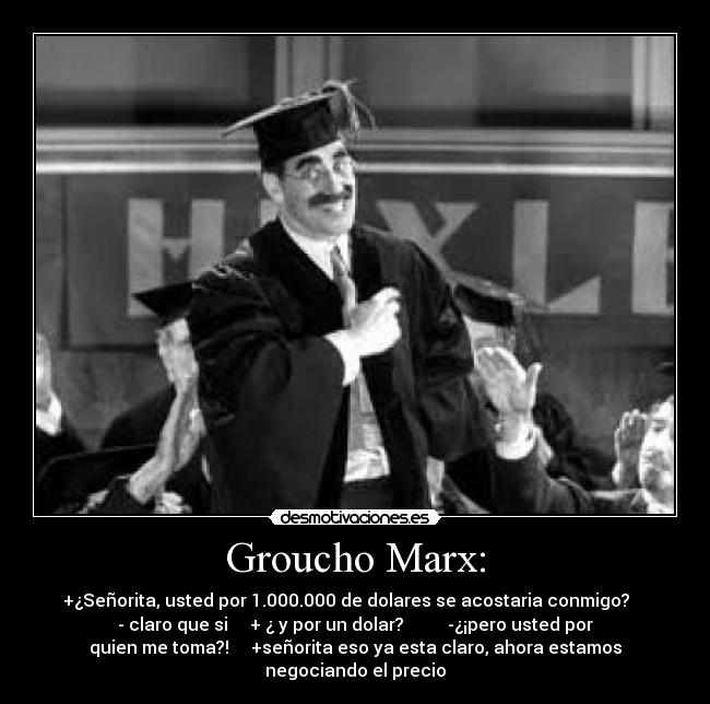 Groucho Marx: - +¿Señorita, usted por 1.000.000 de dolares se acostaria conmigo?    
- claro que si     + ¿ y por un dolar?          -¿¡pero usted por
quien me toma?!     +señorita eso ya esta claro, ahora estamos
negociando el precio