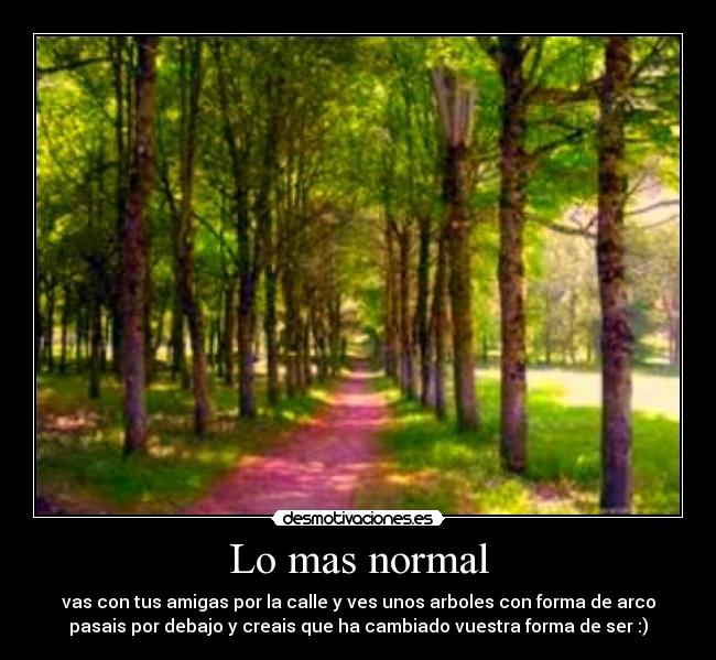 Lo mas normal - vas con tus amigas por la calle y ves unos arboles con forma de arco
pasais por debajo y creais que ha cambiado vuestra forma de ser :)
