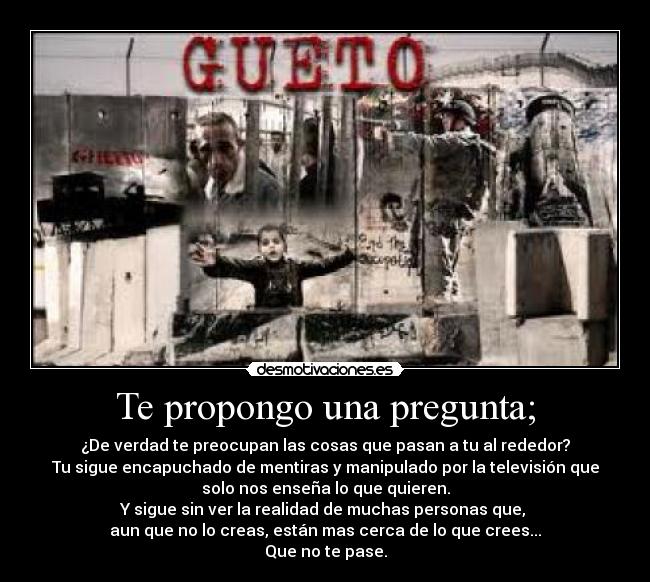 Te propongo una pregunta; - ¿De verdad te preocupan las cosas que pasan a tu al rededor?
Tu sigue encapuchado de mentiras y manipulado por la televisión que
solo nos enseña lo que quieren.
Y sigue sin ver la realidad de muchas personas que, 
aun que no lo creas, están mas cerca de lo que crees...
Que no te pase.