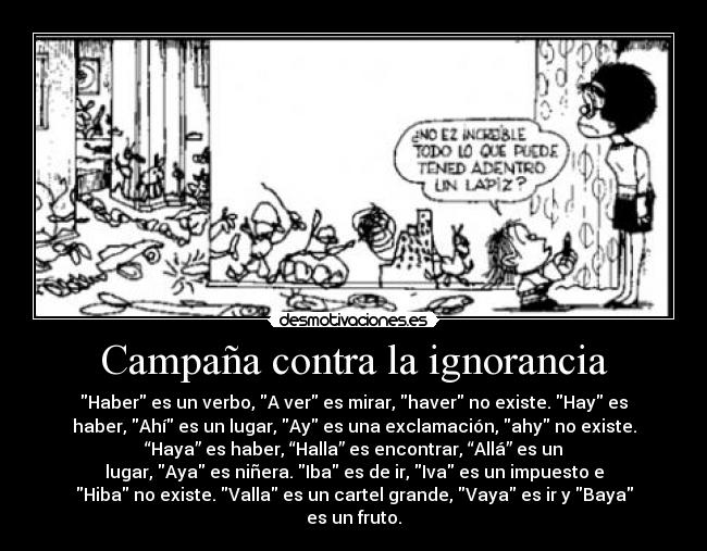 Campaña contra la ignorancia - Haber es un verbo, A ver es mirar, haver no existe. Hay es
haber, Ahí es un lugar, Ay es una exclamación, ahy no existe.
“Haya” es haber, “Halla” es encontrar, “Allá” es un
lugar, Aya es niñera. Iba es de ir, Iva es un impuesto e
Hiba no existe. Valla es un cartel grande, Vaya es ir y Baya
es un fruto.