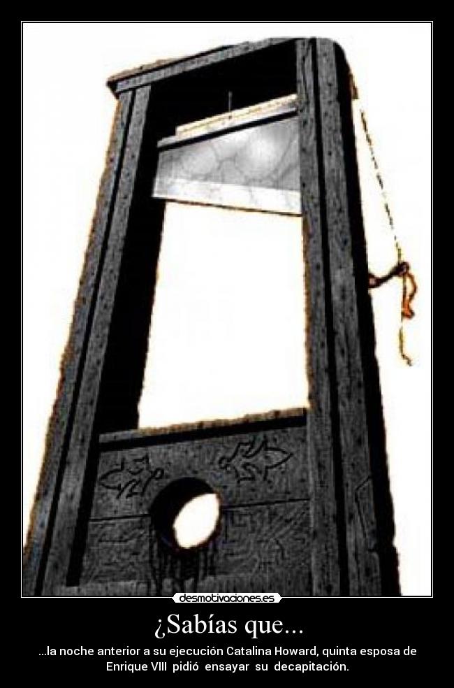 ¿Sabías que... - ...la noche anterior a su ejecución Catalina Howard, quinta esposa de
Enrique VIII pidió ensayar su decapitación.