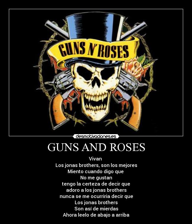 GUNS AND ROSES - Vivan 
Los jonas brothers, son los mejores
Miento cuando digo que 
No me gustan
tengo la certeza de decir que
adoro a los jonas brothers
nunca se me ocurriria decir que
Los jonas brothers
Son así de mierdas
Ahora leelo de abajo a arriba