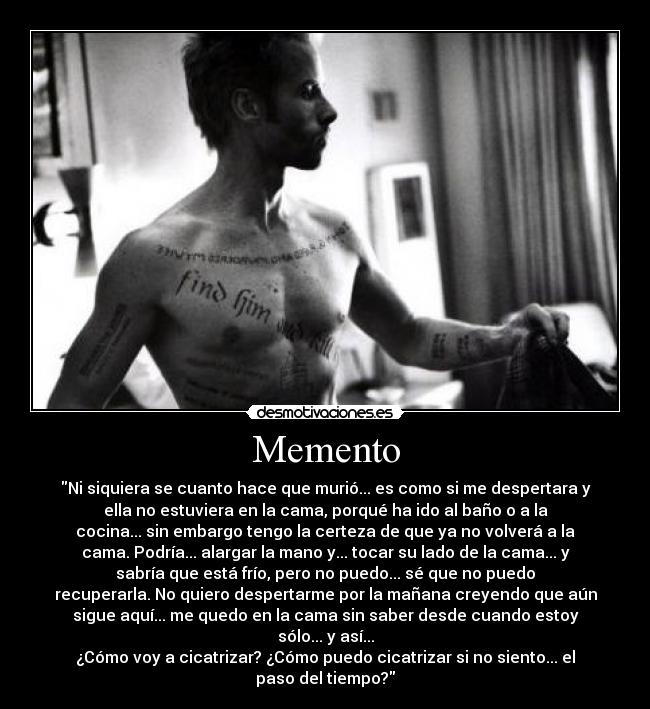 Memento - Ni siquiera se cuanto hace que murió... es como si me despertara y
ella no estuviera en la cama, porqué ha ido al baño o a la
cocina... sin embargo tengo la certeza de que ya no volverá a la
cama. Podría... alargar la mano y... tocar su lado de la cama... y
sabría que está frío, pero no puedo... sé que no puedo
recuperarla. No quiero despertarme por la mañana creyendo que aún
sigue aquí... me quedo en la cama sin saber desde cuando estoy
sólo... y así...
¿Cómo voy a cicatrizar? ¿Cómo puedo cicatrizar si no siento... el
paso del tiempo?