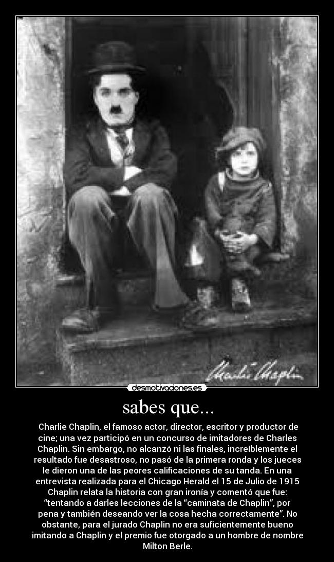 sabes que... - Charlie Chaplin, el famoso actor, director, escritor y productor de
cine; una vez participó en un concurso de imitadores de Charles
Chaplin. Sin embargo, no alcanzó ni las finales, increíblemente el
resultado fue desastroso, no pasó de la primera ronda y los jueces
le dieron una de las peores calificaciones de su tanda. En una
entrevista realizada para el Chicago Herald el 15 de Julio de 1915
Chaplin relata la historia con gran ironía y comentó que fue:
“tentando a darles lecciones de la “caminata de Chaplin”, por
pena y también deseando ver la cosa hecha correctamente”. No
obstante, para el jurado Chaplin no era suficientemente bueno
imitando a Chaplin y el premio fue otorgado a un hombre de nombre
Milton Berle.