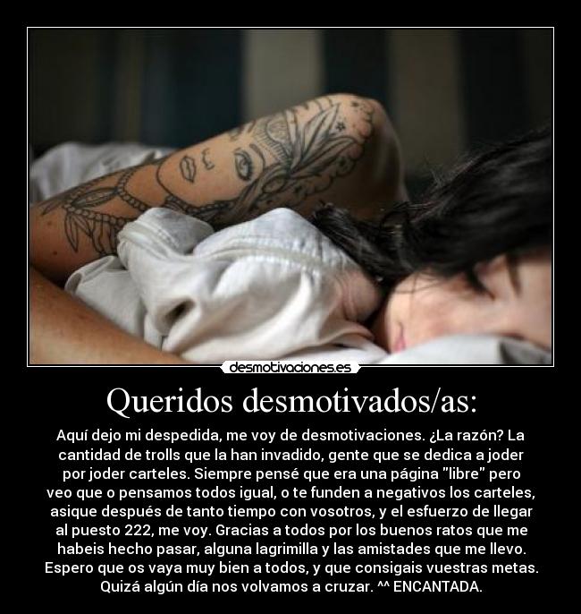 Queridos desmotivados/as: - Aquí dejo mi despedida, me voy de desmotivaciones. ¿La razón? La
cantidad de trolls que la han invadido, gente que se dedica a joder
por joder carteles. Siempre pensé que era una página libre pero
veo que o pensamos todos igual, o te funden a negativos los carteles,
asique después de tanto tiempo con vosotros, y el esfuerzo de llegar
al puesto 222, me voy. Gracias a todos por los buenos ratos que me
habeis hecho pasar, alguna lagrimilla y las amistades que me llevo.
Espero que os vaya muy bien a todos, y que consigais vuestras metas.
Quizá algún día nos volvamos a cruzar. ^^ ENCANTADA.