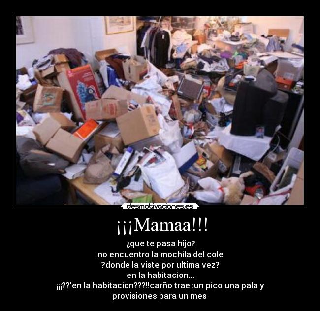 ¡¡¡Mamaa!!! - ¿que te pasa hijo?
no encuentro la mochila del cole
?donde la viste por ultima vez?
en la habitacion...
¡¡¡??en la habitacion???!!carño trae :un pico una pala y provisiones para un mes