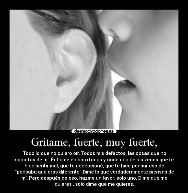 Grítame, fuerte, muy fuerte, - Todo lo que no quiero oír. Todos mis defectos, las cosas que no
soportas de mí. Échame en cara todas y cada una de las veces que te
hice sentir mal, que te decepcioné, que te hice pensar eso de
pensaba que eras diferente.Dime lo que verdaderamente piensas de
mí. Pero después de eso, hazme un favor, solo uno. Dime que me
quieres , solo dime que me quieres.