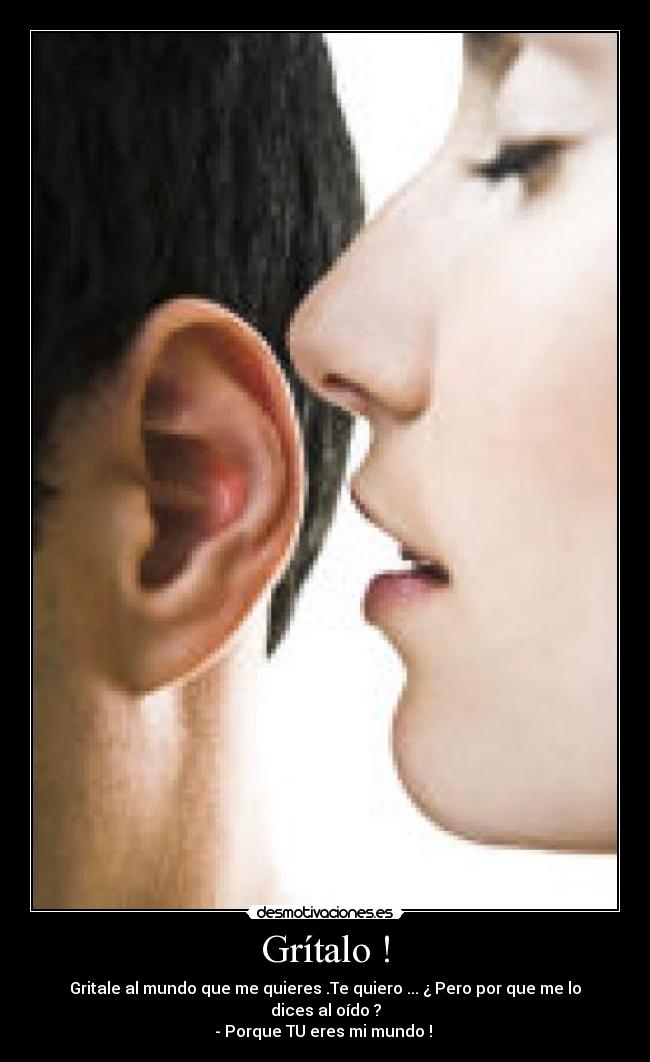 Grítalo ! - Gritale al mundo que me quieres .Te quiero ... ¿ Pero por que me lo dices al oído ?
- Porque TU eres mi mundo ! 
