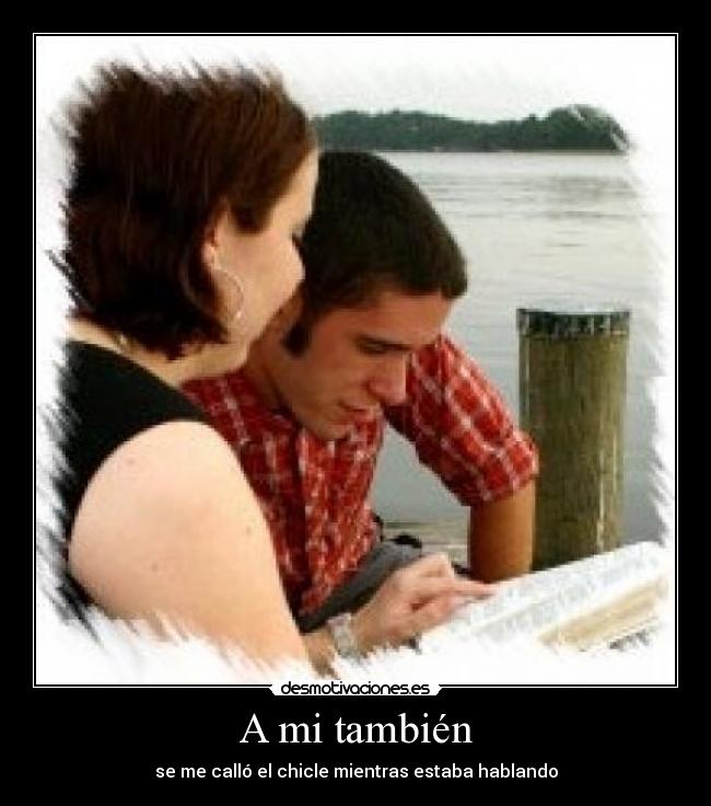 A mi también - se me calló el chicle mientras estaba hablando