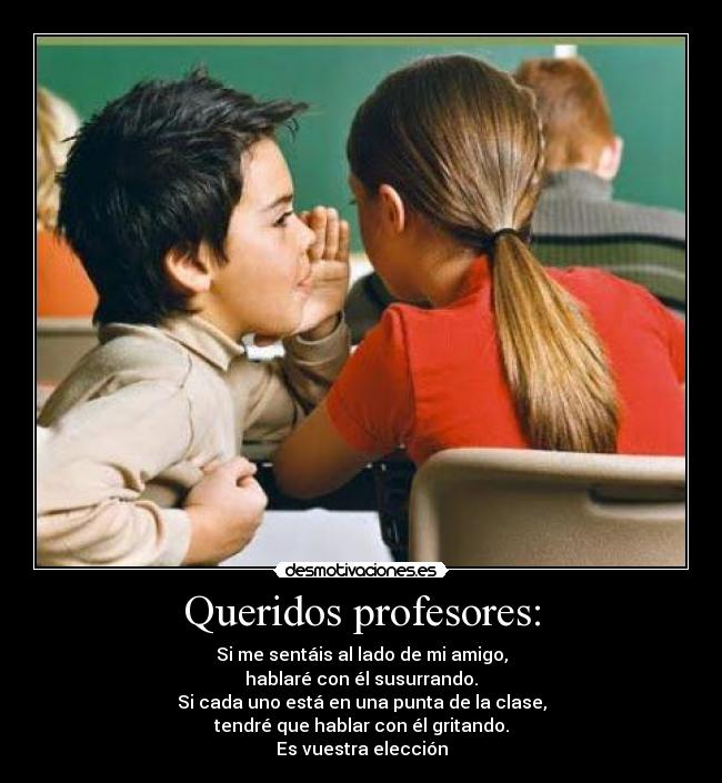 Queridos profesores: - Si me sentáis al lado de mi amigo,
hablaré con él susurrando.
Si cada uno está en una punta de la clase,
tendré que hablar con él gritando.
Es vuestra elección