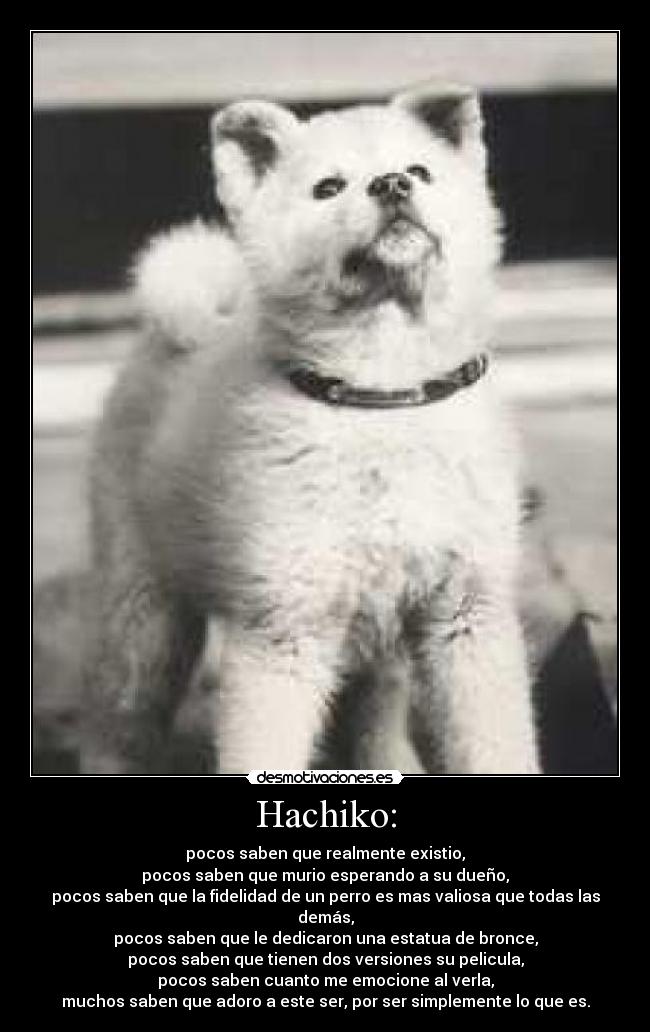 Hachiko: - pocos saben que realmente existio,
pocos saben que murio esperando a su dueño,
pocos saben que la fidelidad de un perro es mas valiosa que todas las demás,
pocos saben que le dedicaron una estatua de bronce,
pocos saben que tienen dos versiones su pelicula,
pocos saben cuanto me emocione al verla,
muchos saben que adoro a este ser, por ser simplemente lo que es.
