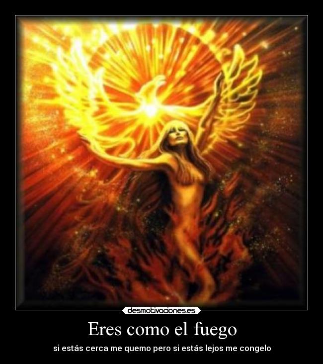 Eres como el fuego - si estás cerca me quemo pero si estás lejos me congelo