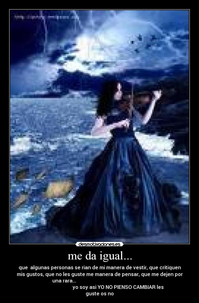 me da igual... - que algunas personas se rian de mi manera de vestir, que critiquen
mis gustos, que no les guste me manera de pensar, que me dejen por
una rara...
yo soy asi YO NO PIENSO CAMBIAR les
guste os no