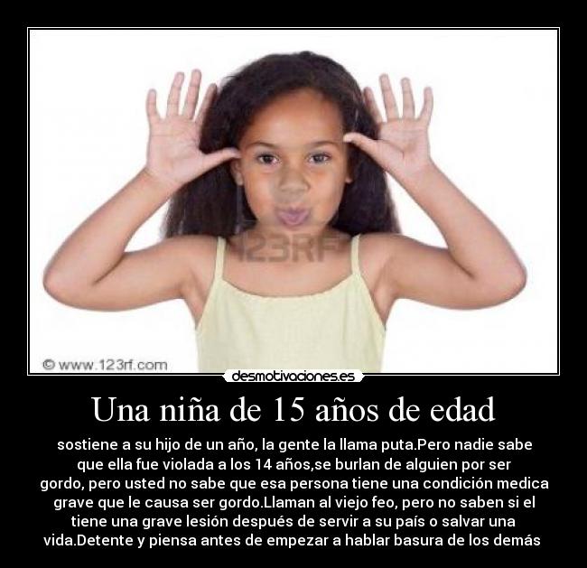 Una niña de 15 años de edad - sostiene a su hijo de un año, la gente la llama puta.Pero nadie sabe
que ella fue violada a los 14 años,se burlan de alguien por ser
gordo, pero usted no sabe que esa persona tiene una condición medica
grave que le causa ser gordo.Llaman al viejo feo, pero no saben si el
tiene una grave lesión después de servir a su país o salvar una
vida.Detente y piensa antes de empezar a hablar basura de los demás 