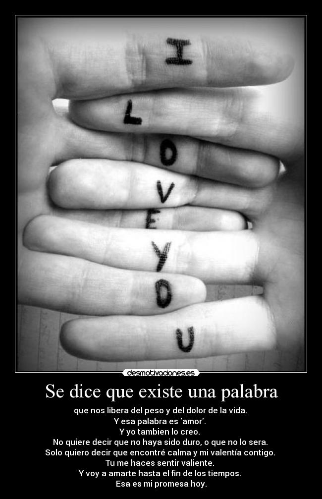 Se dice que existe una palabra - que nos libera del peso y del dolor de la vida. 
Y esa palabra es amor. 
Y yo tambien lo creo. 
No quiere decir que no haya sido duro, o que no lo sera. 
Solo quiero decir que encontré calma y mi valentía contigo. 
Tu me haces sentir valiente. 
Y voy a amarte hasta el fin de los tiempos. 
Esa es mi promesa hoy.