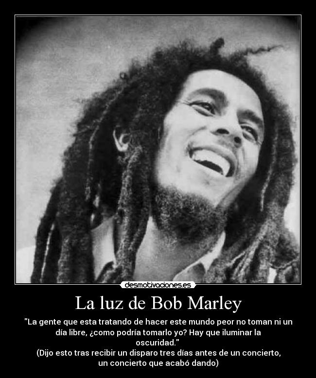 La luz de Bob Marley - La gente que esta tratando de hacer este mundo peor no toman ni un
día libre, ¿como podría tomarlo yo? Hay que iluminar la
oscuridad. 
(Dijo esto tras recibir un disparo tres días antes de un concierto,
un concierto que acabó dando)