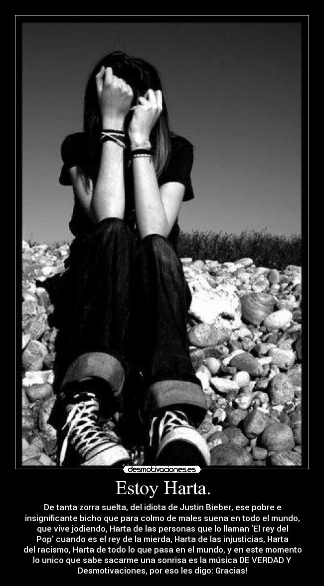 Estoy Harta. - De tanta zorra suelta, del idiota de Justin Bieber, ese pobre e
insignificante bicho que para colmo de males suena en todo el mundo,
que vive jodiendo, Harta de las personas que lo llaman El rey del
Pop cuando es el rey de la mierda, Harta de las injusticias, Harta
del racismo, Harta de todo lo que pasa en el mundo, y en este momento
lo unico que sabe sacarme una sonrisa es la música DE VERDAD Y
Desmotivaciones, por eso les digo: Gracias!