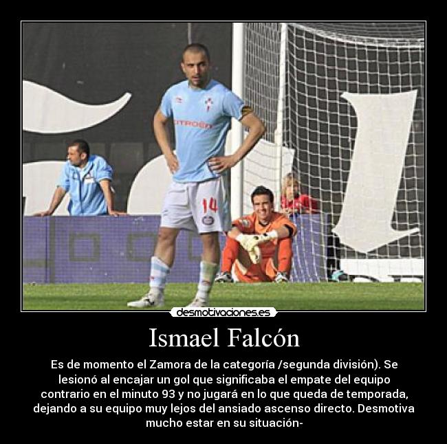 Ismael Falcón - Es de momento el Zamora de la categoría /segunda división). Se
lesionó al encajar un gol que significaba el empate del equipo
contrario en el minuto 93 y no jugará en lo que queda de temporada,
dejando a su equipo muy lejos del ansiado ascenso directo. Desmotiva
mucho estar en su situación-