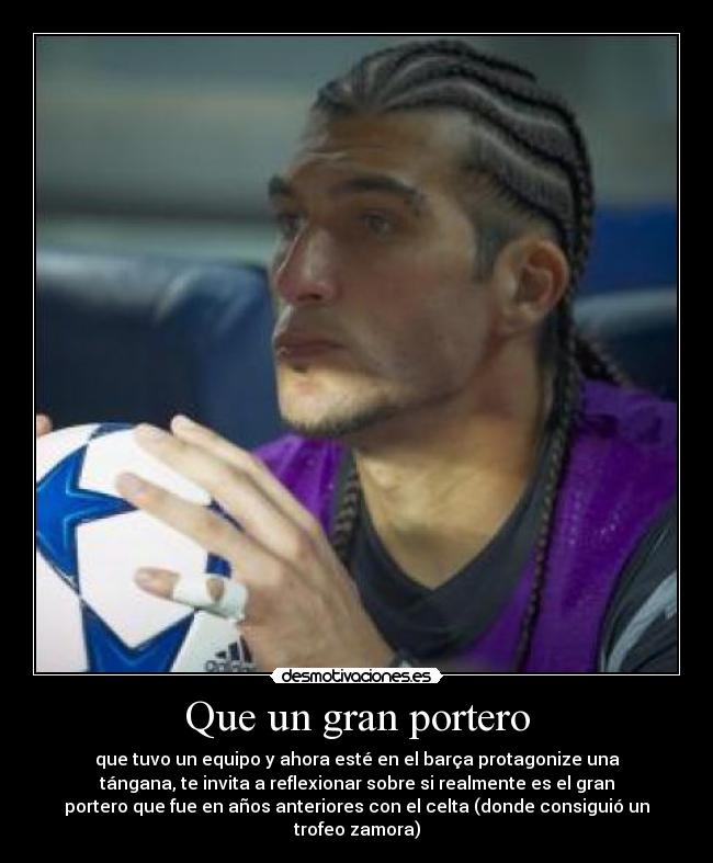 Que un gran portero - que tuvo un equipo y ahora esté en el barça protagonize una
tángana, te invita a reflexionar sobre si realmente es el gran
portero que fue en años anteriores con el celta (donde consiguió un
trofeo zamora)