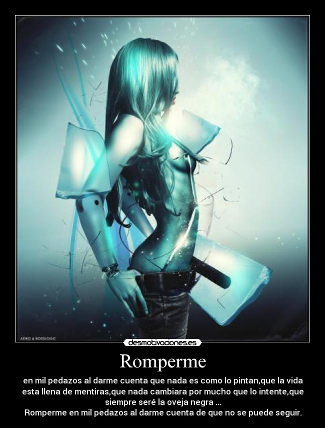 Romperme - en mil pedazos al darme cuenta que nada es como lo pintan,que la vida
esta llena de mentiras,que nada cambiara por mucho que lo intente,que
siempre seré la oveja negra ...
Romperme en mil pedazos al darme cuenta de que no se puede seguir.