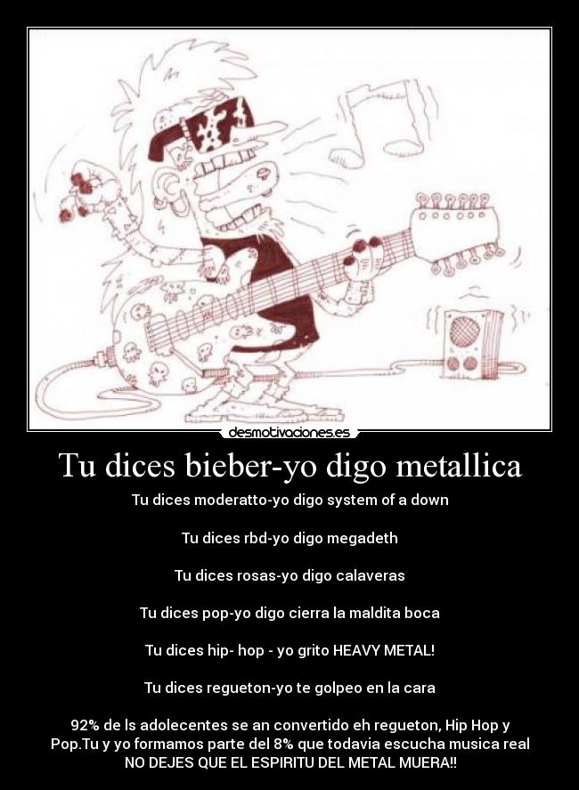 Tu dices bieber-yo digo metallica - Tu dices moderatto-yo digo system of a down
Tu dices rbd-yo digo megadeth
Tu dices rosas-yo digo calaveras
Tu dices pop-yo digo cierra la maldita boca
Tu dices hip- hop - yo grito HEAVY METAL!
Tu dices regueton-yo te golpeo en la cara
92% de ls adolecentes se an convertido eh regueton, Hip Hop y
Pop.Tu y yo formamos parte del 8% que todavia escucha musica real
NO DEJES QUE EL ESPIRITU DEL METAL MUERA!!