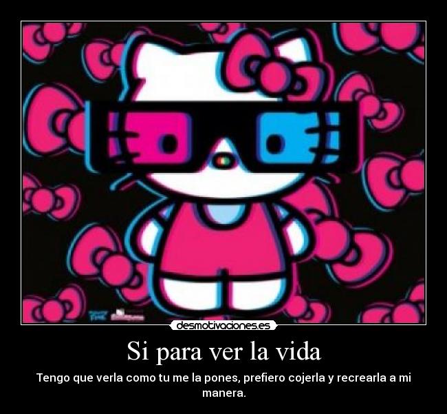 Si para ver la vida - Tengo que verla como tu me la pones, prefiero cojerla y recrearla a mi manera.