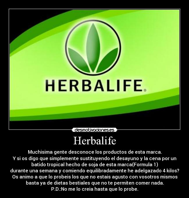 Herbalife - Muchisima gente desconoce los productos de esta marca.
Y si os digo que simplemente sustituyendo el desayuno y la cena por un
batido tropical hecho de soja de esta marca(Formula 1)
durante una semana y comiendo equilibradamente he adelgazado 4 kilos?
Os animo a que lo probeis los que no estais agusto con vosotros mismos
basta ya de dietas bestiales que no te permiten comer nada.
P.D.:No me lo creia hasta que lo probe.