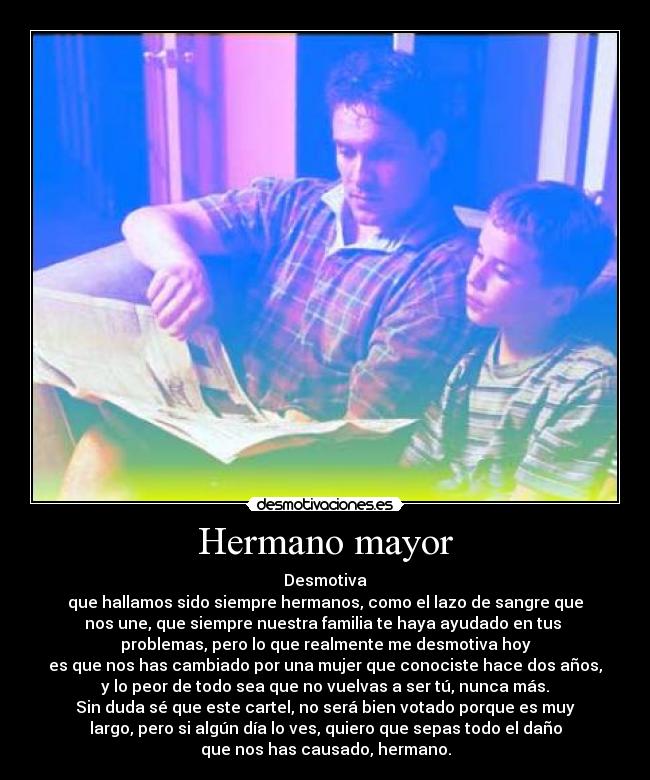Hermano mayor - Desmotiva
que hallamos sido siempre hermanos, como el lazo de sangre que
nos une, que siempre nuestra familia te haya ayudado en tus 
problemas, pero lo que realmente me desmotiva hoy
es que nos has cambiado por una mujer que conociste hace dos años,
y lo peor de todo sea que no vuelvas a ser tú, nunca más.
Sin duda sé que este cartel, no será bien votado porque es muy
largo, pero si algún día lo ves, quiero que sepas todo el daño
que nos has causado, hermano.