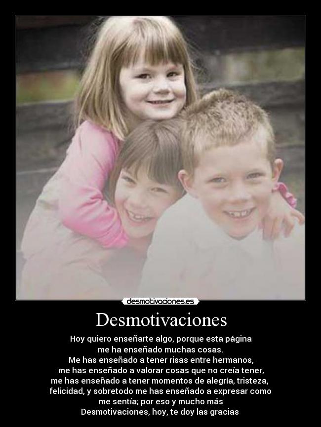 Desmotivaciones - Hoy quiero enseñarte algo, porque esta página
 me ha enseñado muchas cosas. 
Me has enseñado a tener risas entre hermanos,
me has enseñado a valorar cosas que no creía tener,
me has enseñado a tener momentos de alegría, tristeza, 
felicidad, y sobretodo me has enseñado a expresar como
me sentía; por eso y mucho más
Desmotivaciones, hoy, te doy las gracias 