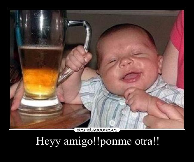 Heyy amigo!!ponme otra!! -